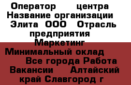 Оператор Call-центра › Название организации ­ Элита, ООО › Отрасль предприятия ­ Маркетинг › Минимальный оклад ­ 24 000 - Все города Работа » Вакансии   . Алтайский край,Славгород г.